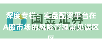 深度专栏：实盘配资平台在A股市场的风险管理常见误区