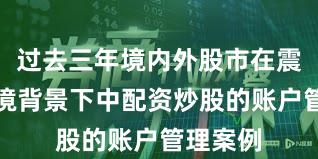 过去三年境内外股市在震荡市环境背景下中配资炒股的账户管理案例