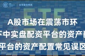 A股市场在震荡市环境背景下中实盘配资平台的资产配置常见误区