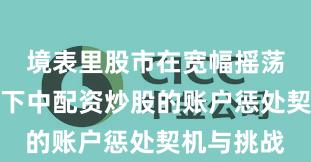 境表里股市在宽幅摇荡周期布景下中配资炒股的账户惩处契机与挑战