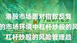 港股市场面对指数反复拉锯阶段的市场环境中杠杆炒股的风险管理趋